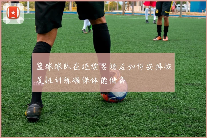 篮球球队在连续客场后如何安排恢复性训练确保体能储备