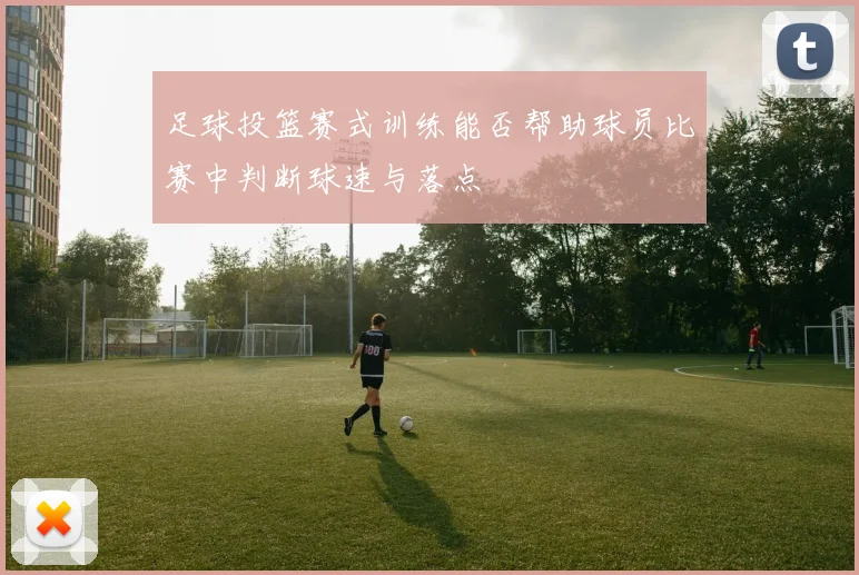 足球投篮赛式训练能否帮助球员比赛中判断球速与落点