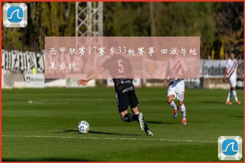 西甲联赛17赛季33轮赛事 回放与结果分析