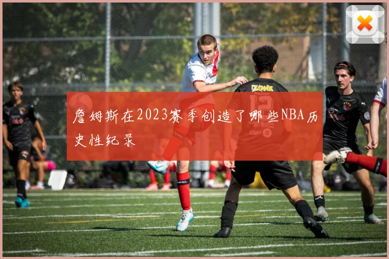 詹姆斯在2023赛季创造了哪些NBA历史性纪录