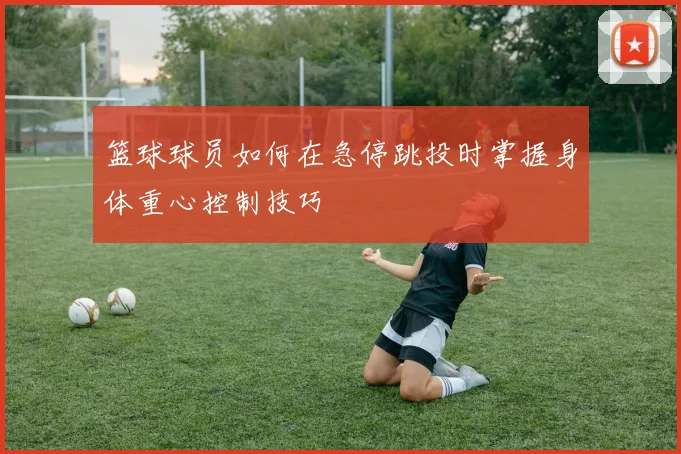 篮球球员如何在急停跳投时掌握身体重心控制技巧