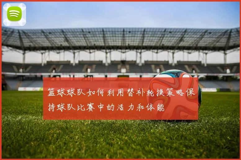 篮球球队如何利用替补轮换策略保持球队比赛中的活力和体能